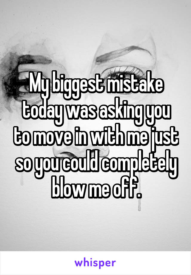 My biggest mistake today was asking you to move in with me just so you could completely blow me off.