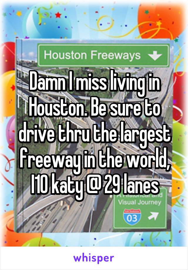 Damn I miss living in Houston. Be sure to drive thru the largest freeway in the world, I10 katy @ 29 lanes