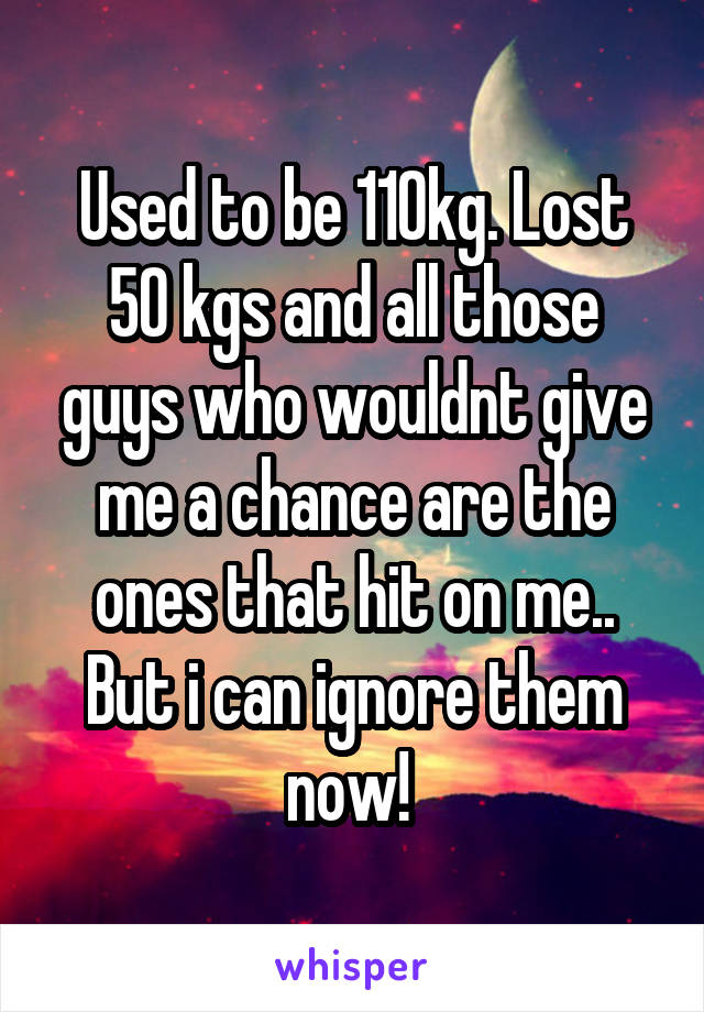 Used to be 110kg. Lost 50 kgs and all those guys who wouldnt give me a chance are the ones that hit on me..
But i can ignore them now! 