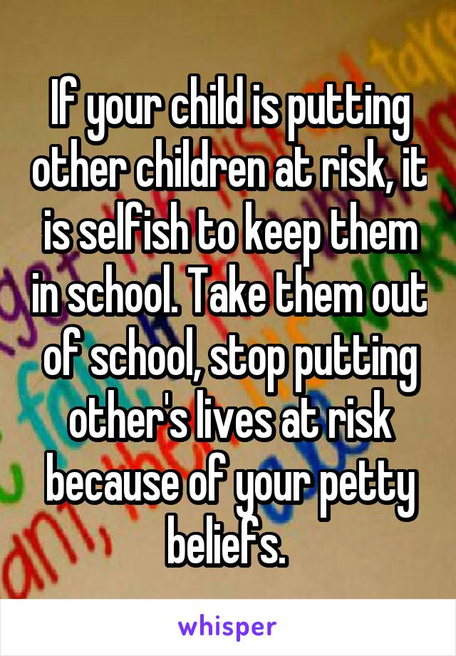 If your child is putting other children at risk, it is selfish to keep them in school. Take them out of school, stop putting other's lives at risk because of your petty beliefs. 