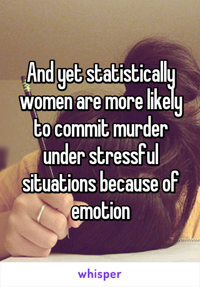 And yet statistically women are more likely to commit murder under stressful situations because of emotion