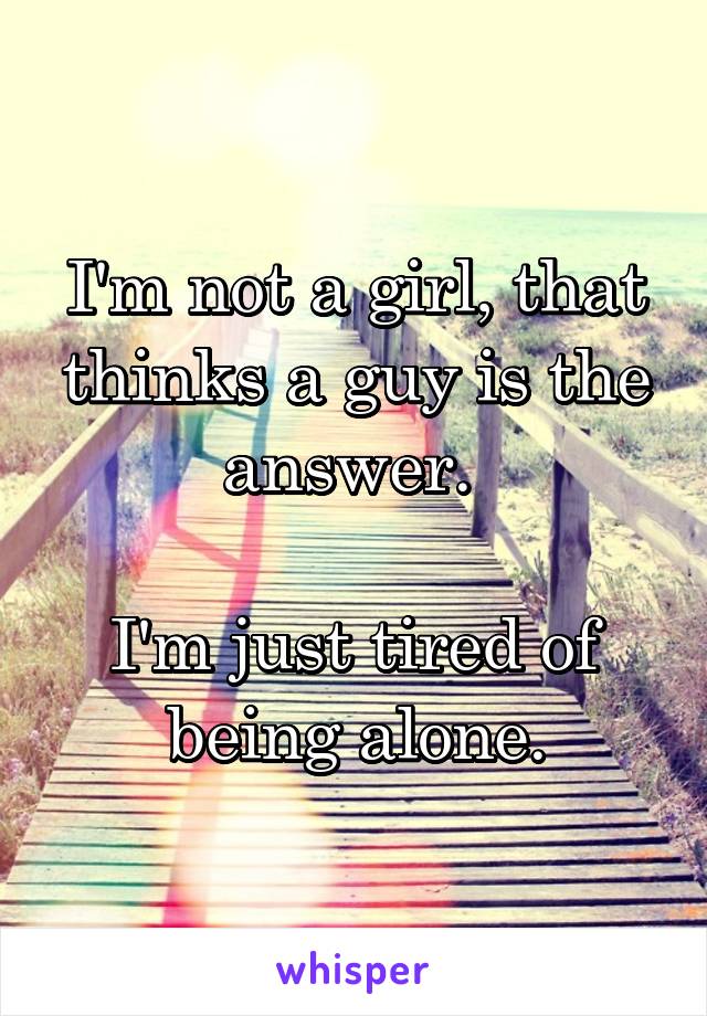 I'm not a girl, that thinks a guy is the answer. 

I'm just tired of being alone.