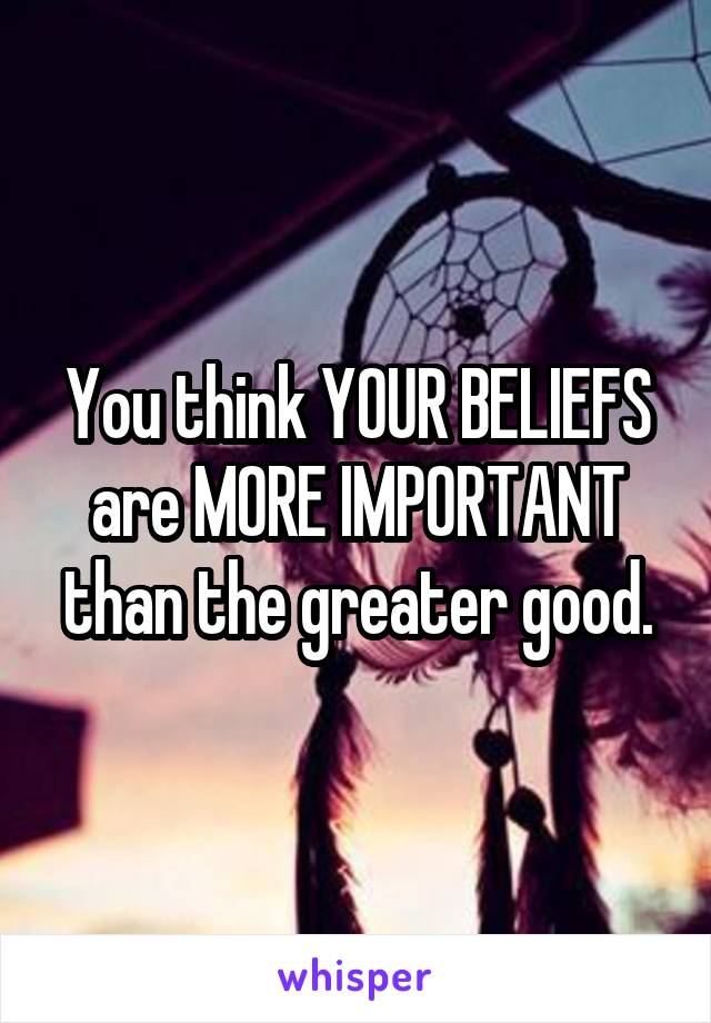 You think YOUR BELIEFS are MORE IMPORTANT than the greater good.