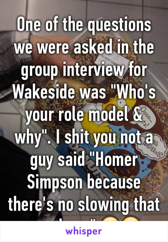 One of the questions we were asked in the group interview for Wakeside was "Who's your role model & why". I shit you not a guy said "Homer Simpson because there's no slowing that guy down" 😂😂