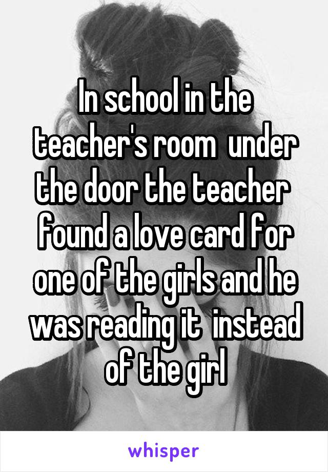 In school in the teacher's room  under the door the teacher  found a love card for one of the girls and he was reading it  instead of the girl