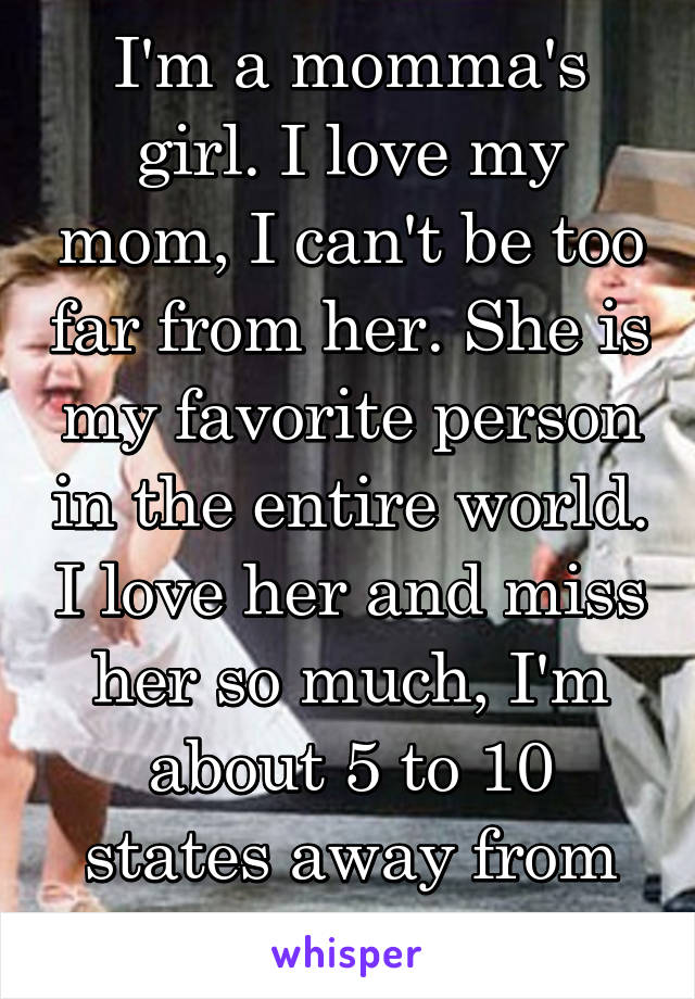 I'm a momma's girl. I love my mom, I can't be too far from her. She is my favorite person in the entire world. I love her and miss her so much, I'm about 5 to 10 states away from her right now. 