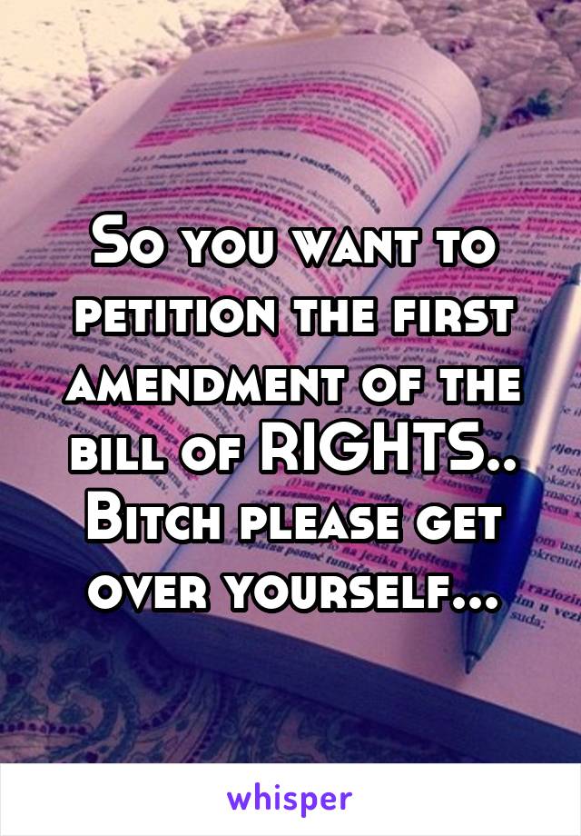 So you want to petition the first amendment of the bill of RIGHTS.. Bitch please get over yourself...