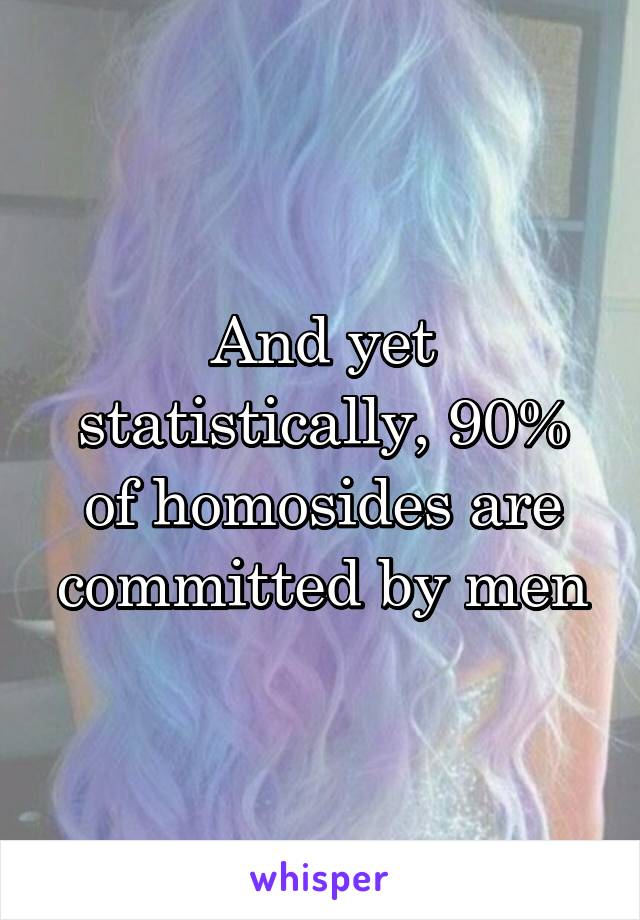 And yet statistically, 90% of homosides are committed by men