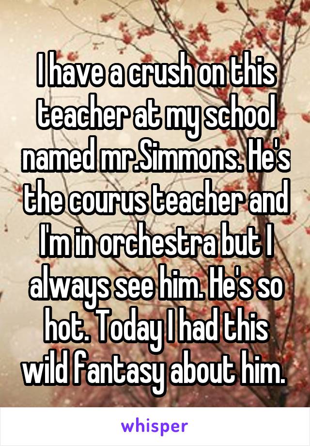 I have a crush on this teacher at my school named mr.Simmons. He's the courus teacher and I'm in orchestra but I always see him. He's so hot. Today I had this wild fantasy about him. 