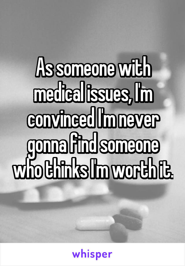 As someone with medical issues, I'm convinced I'm never gonna find someone who thinks I'm worth it. 