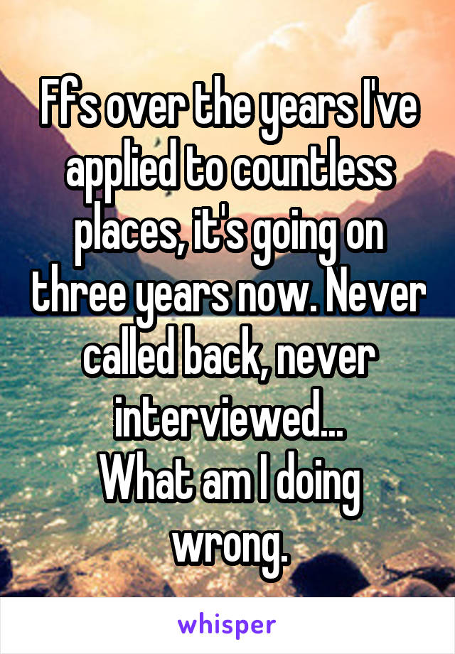 Ffs over the years I've applied to countless places, it's going on three years now. Never called back, never interviewed...
What am I doing wrong.