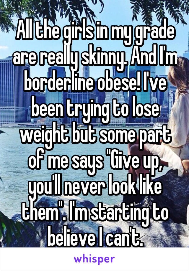 All the girls in my grade are really skinny. And I'm borderline obese! I've been trying to lose weight but some part of me says "Give up, you'll never look like them". I'm starting to believe I can't.