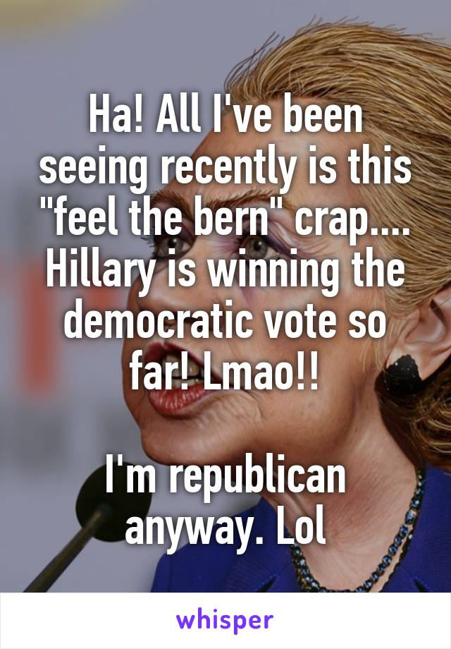 Ha! All I've been seeing recently is this "feel the bern" crap.... Hillary is winning the democratic vote so far! Lmao!!

I'm republican anyway. Lol