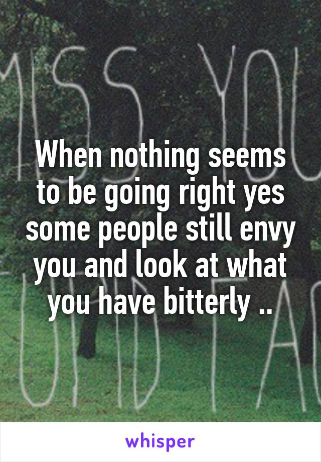 When nothing seems to be going right yes some people still envy you and look at what you have bitterly ..