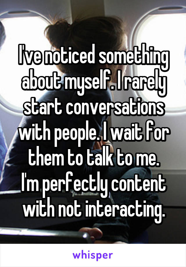 I've noticed something about myself. I rarely start conversations with people. I wait for them to talk to me.
I'm perfectly content with not interacting.