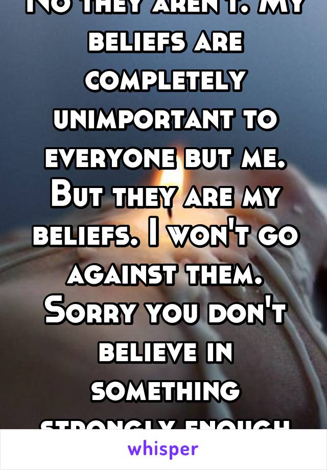 No they aren't. My beliefs are completely unimportant to everyone but me. But they are my beliefs. I won't go against them. Sorry you don't believe in something strongly enough to stand up for it. 