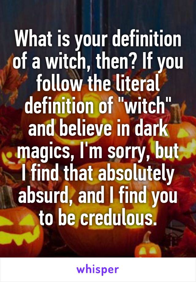 What is your definition of a witch, then? If you follow the literal definition of "witch" and believe in dark magics, I'm sorry, but I find that absolutely absurd, and I find you to be credulous.
