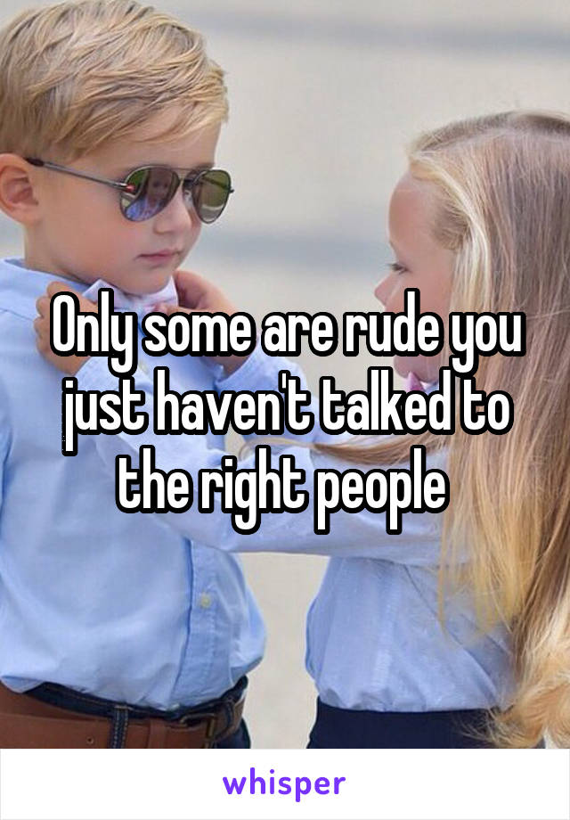 Only some are rude you just haven't talked to the right people 