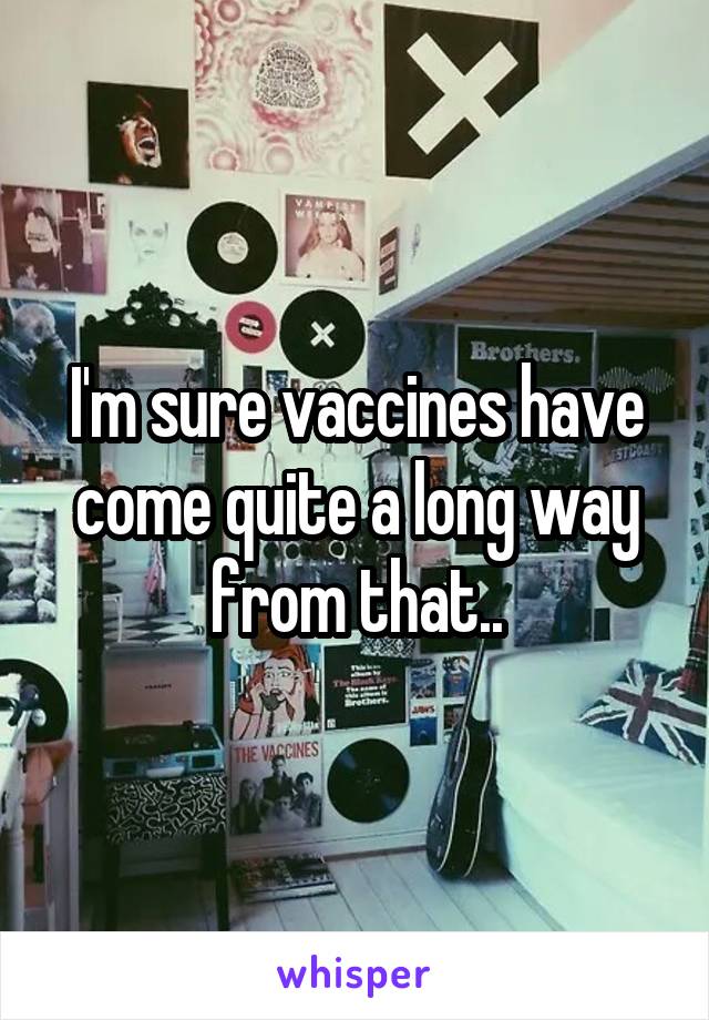 I'm sure vaccines have come quite a long way from that..