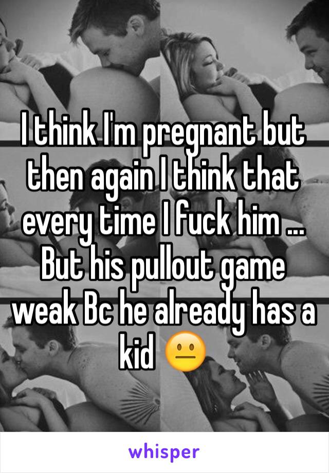 I think I'm pregnant but then again I think that every time I fuck him ... But his pullout game weak Bc he already has a kid 😐