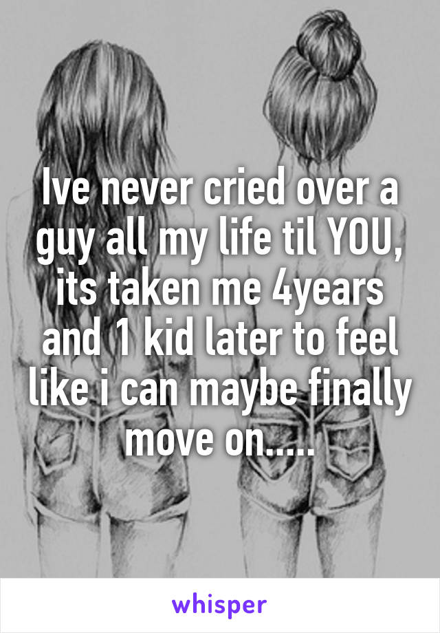 Ive never cried over a guy all my life til YOU, its taken me 4years and 1 kid later to feel like i can maybe finally move on.....