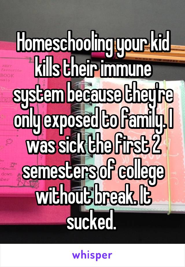 Homeschooling your kid kills their immune system because they're only exposed to family. I was sick the first 2 semesters of college without break. It sucked. 