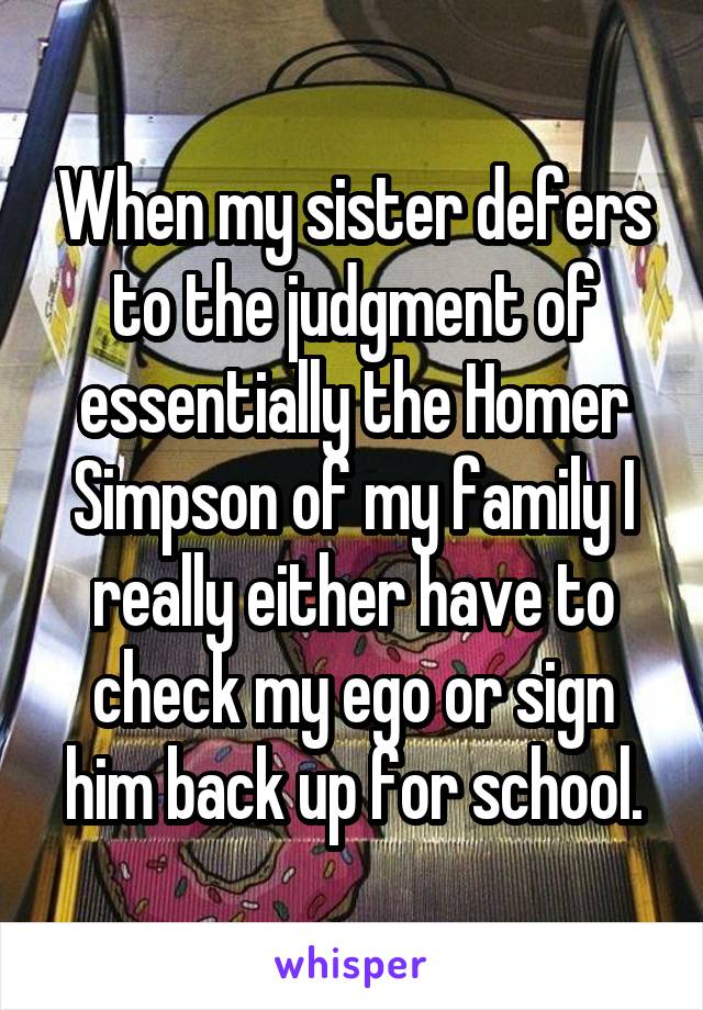 When my sister defers to the judgment of essentially the Homer Simpson of my family I really either have to check my ego or sign him back up for school.