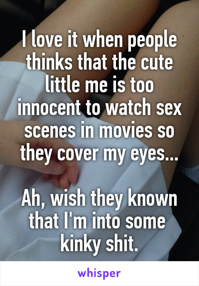 I love it when people thinks that the cute little me is too innocent to watch sex scenes in movies so they cover my eyes...

Ah, wish they known that I'm into some 
kinky shit.