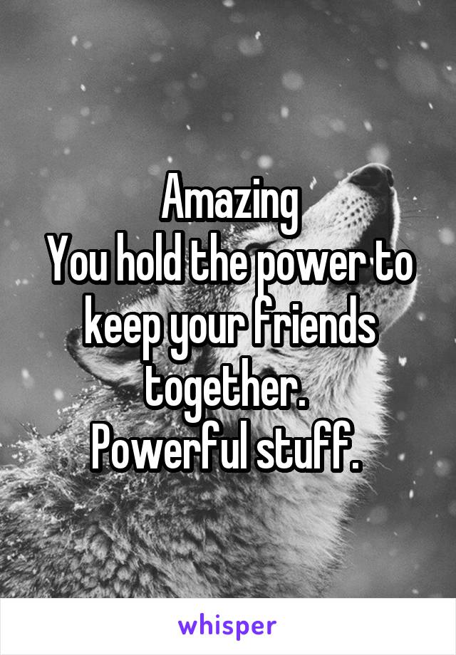 Amazing
You hold the power to keep your friends together. 
Powerful stuff. 