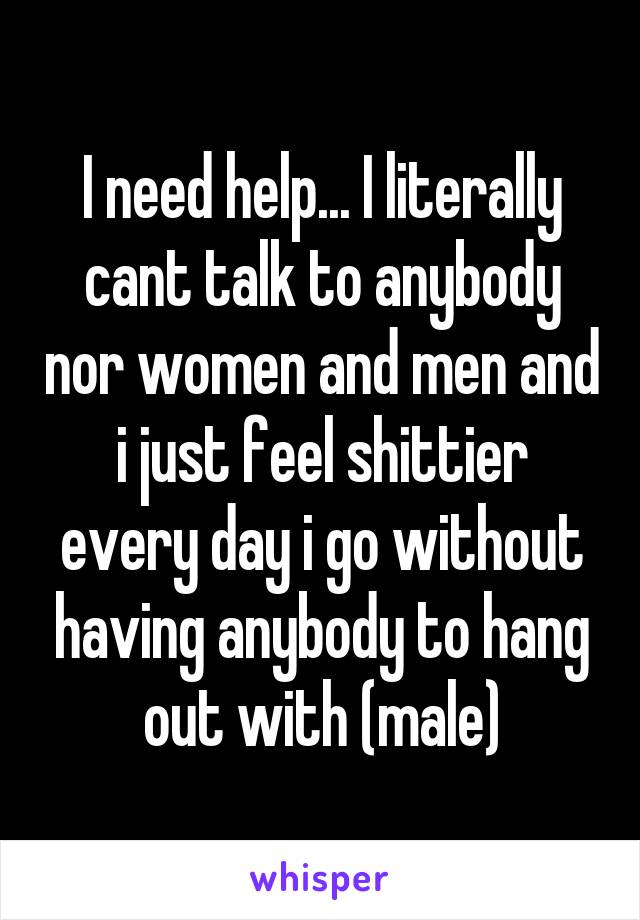 I need help... I literally cant talk to anybody nor women and men and i just feel shittier every day i go without having anybody to hang out with (male)