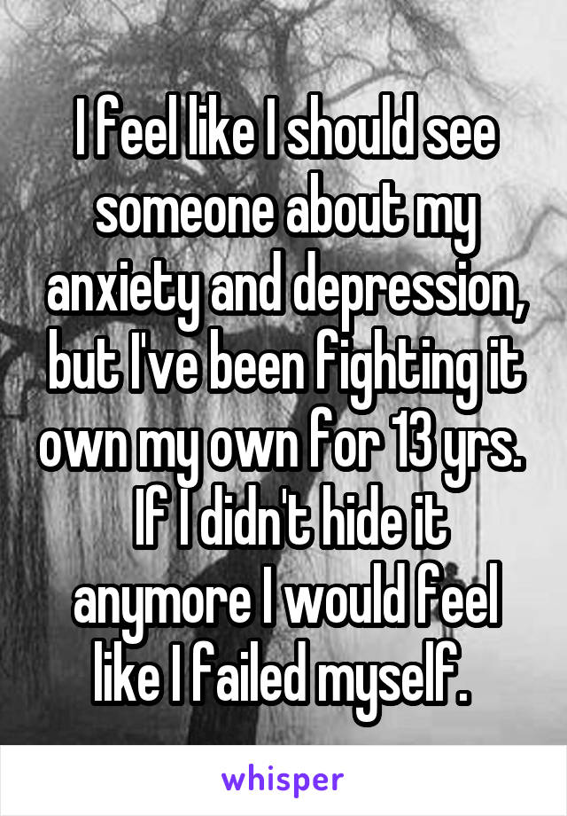 I feel like I should see someone about my anxiety and depression, but I've been fighting it own my own for 13 yrs.   If I didn't hide it anymore I would feel like I failed myself. 