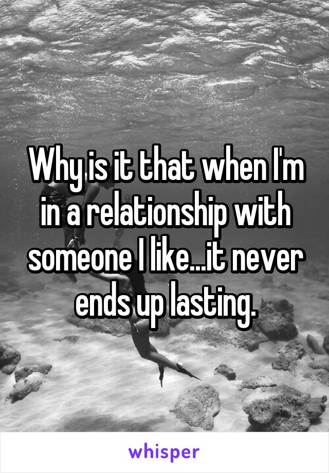 Why is it that when I'm in a relationship with someone I like...it never ends up lasting.