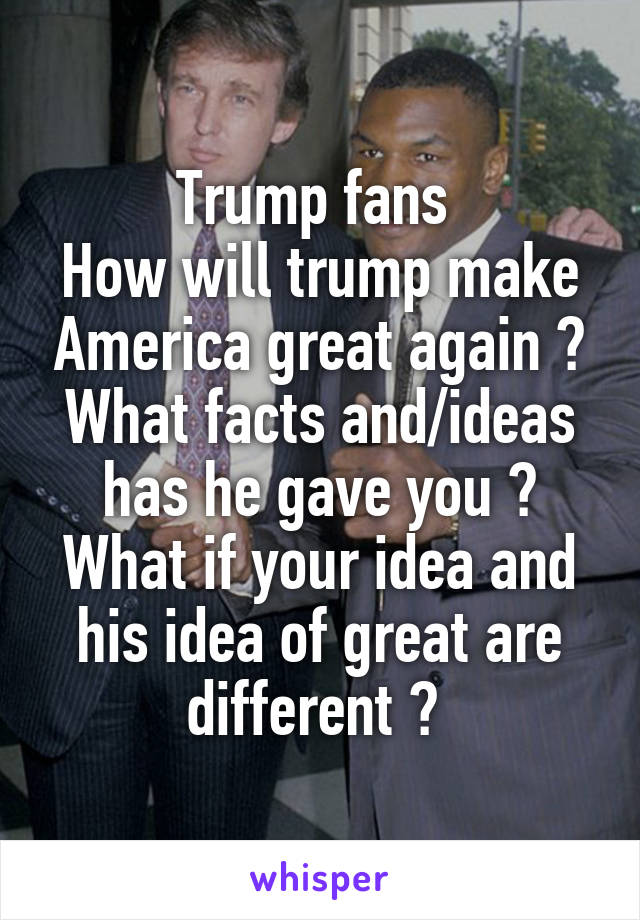 Trump fans 
How will trump make America great again ? What facts and/ideas has he gave you ? What if your idea and his idea of great are different ? 