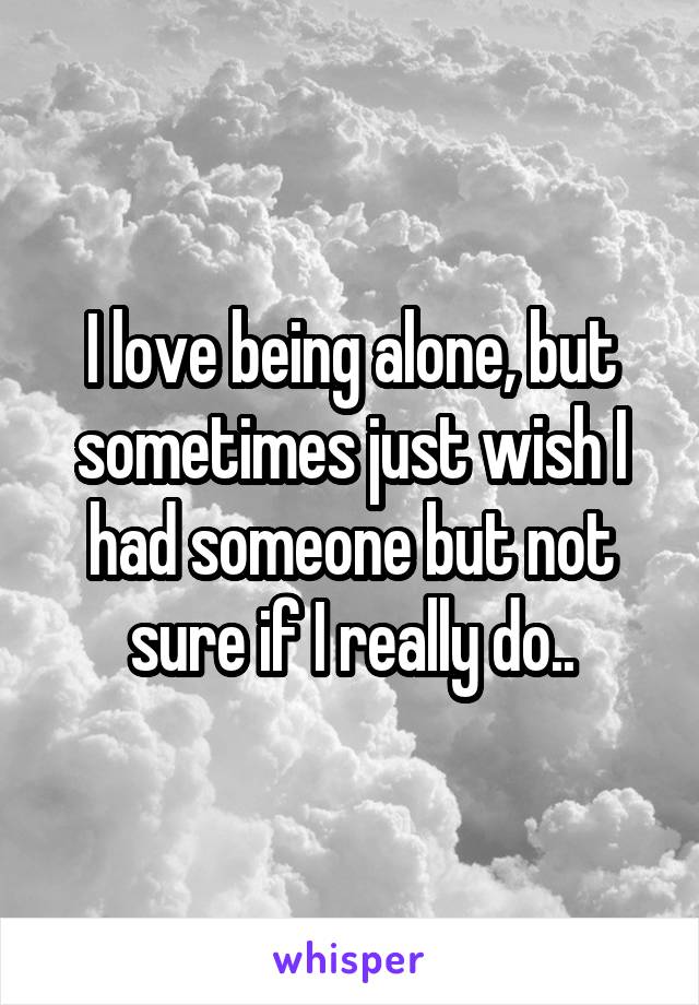 I love being alone, but sometimes just wish I had someone but not sure if I really do..