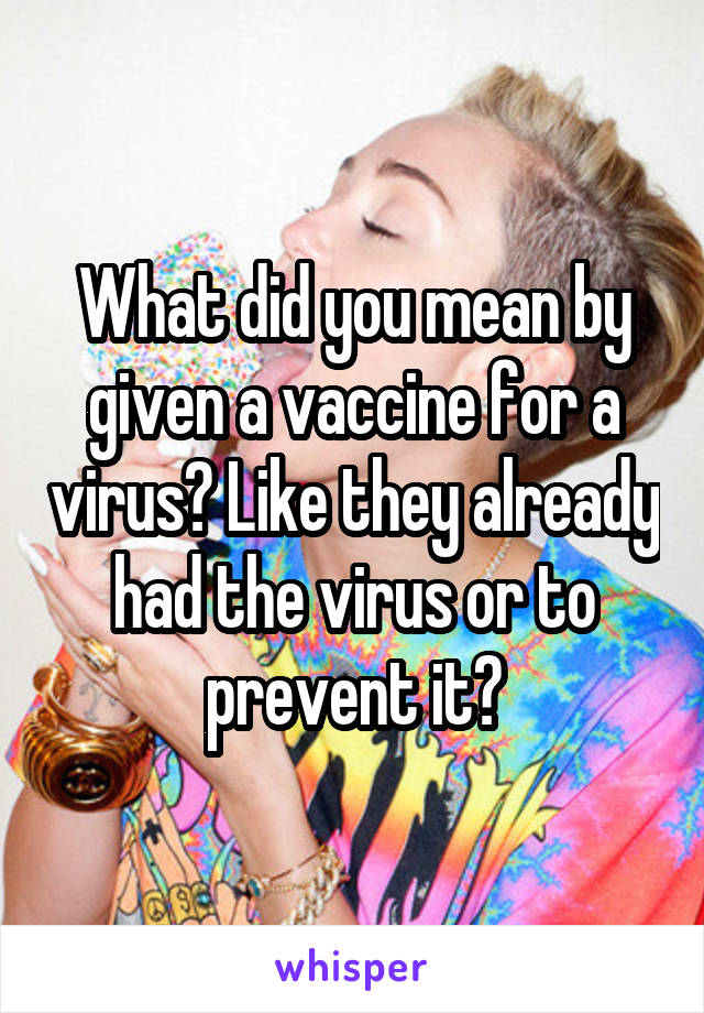 What did you mean by given a vaccine for a virus? Like they already had the virus or to prevent it?