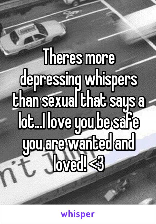 Theres more depressing whispers than sexual that says a lot...I love you be safe you are wanted and loved! <3