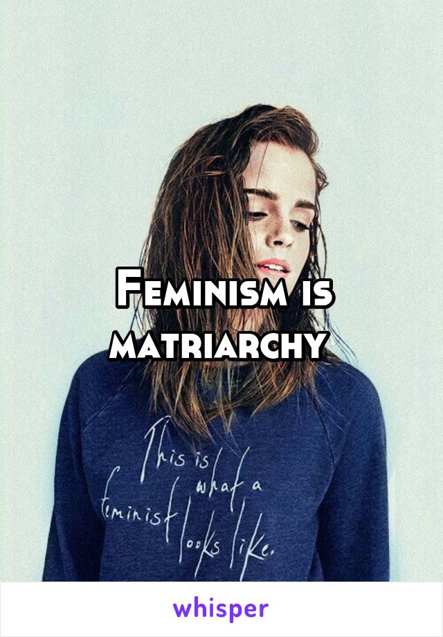 Feminism is matriarchy 