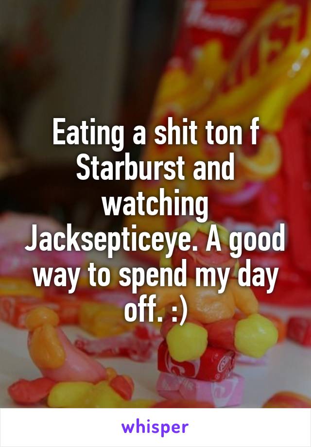 Eating a shit ton f Starburst and watching Jacksepticeye. A good way to spend my day off. :)