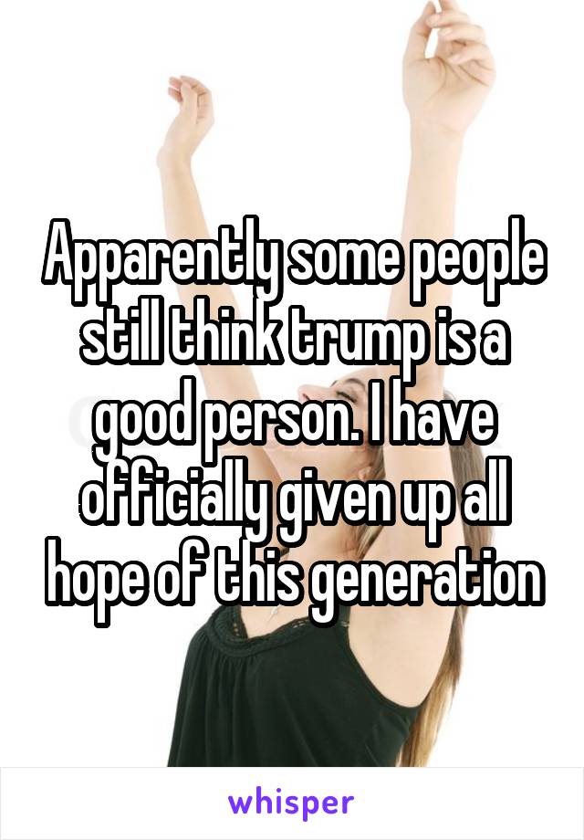 Apparently some people still think trump is a good person. I have officially given up all hope of this generation