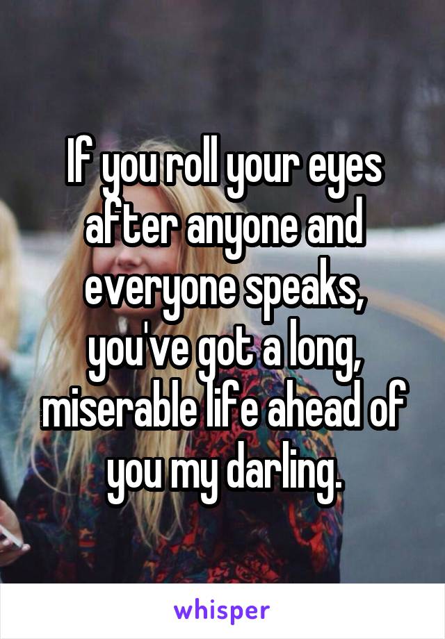 If you roll your eyes after anyone and everyone speaks, you've got a long, miserable life ahead of you my darling.