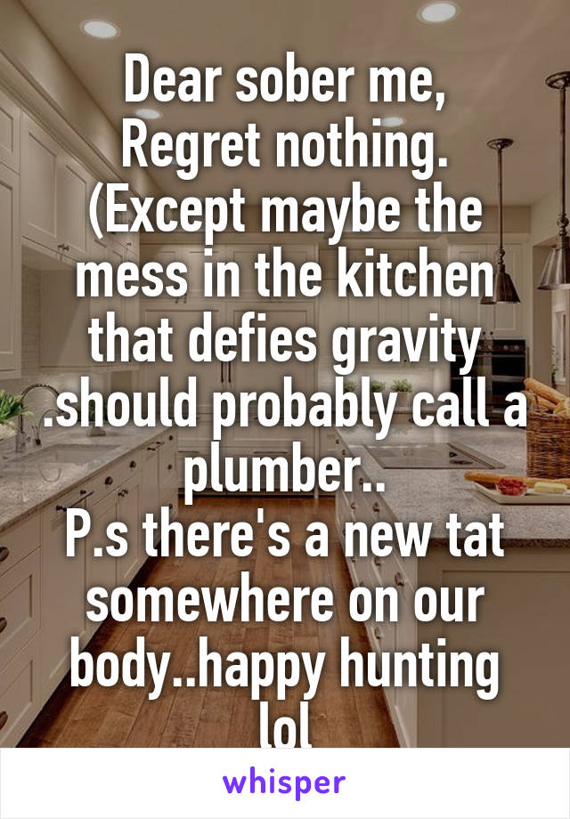 Dear sober me,
Regret nothing.
(Except maybe the mess in the kitchen that defies gravity .should probably call a plumber..
P.s there's a new tat somewhere on our body..happy hunting lol