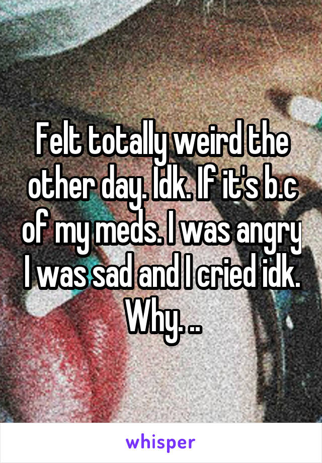 Felt totally weird the other day. Idk. If it's b.c of my meds. I was angry I was sad and I cried idk. Why. ..