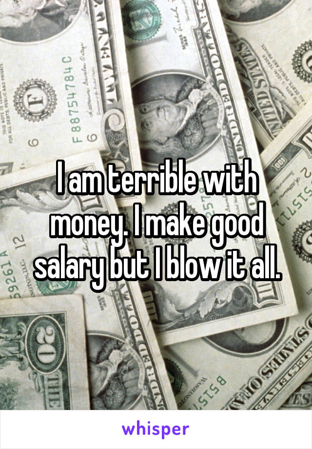 I am terrible with money. I make good salary but I blow it all.