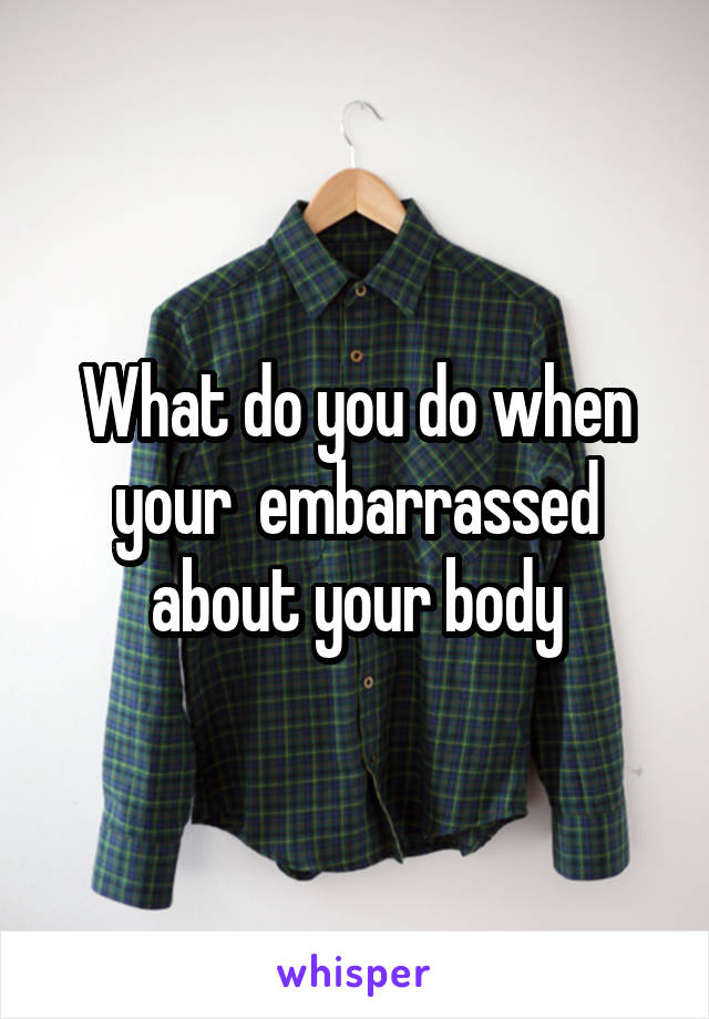 What do you do when your  embarrassed about your body