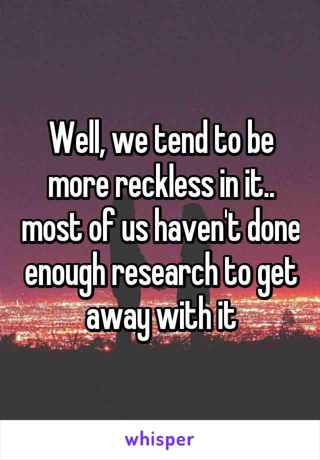 Well, we tend to be more reckless in it.. most of us haven't done enough research to get away with it