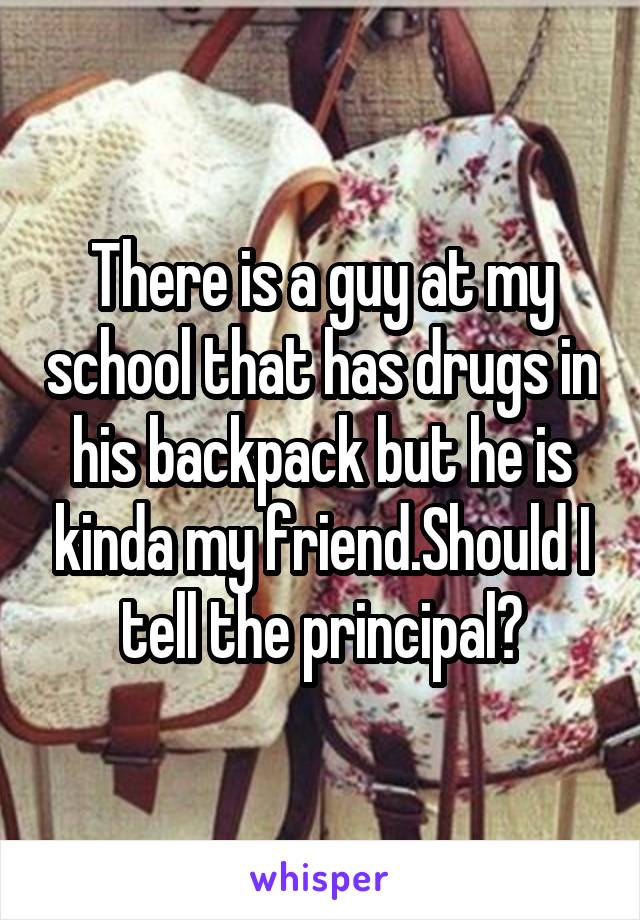 There is a guy at my school that has drugs in his backpack but he is kinda my friend.Should I tell the principal?