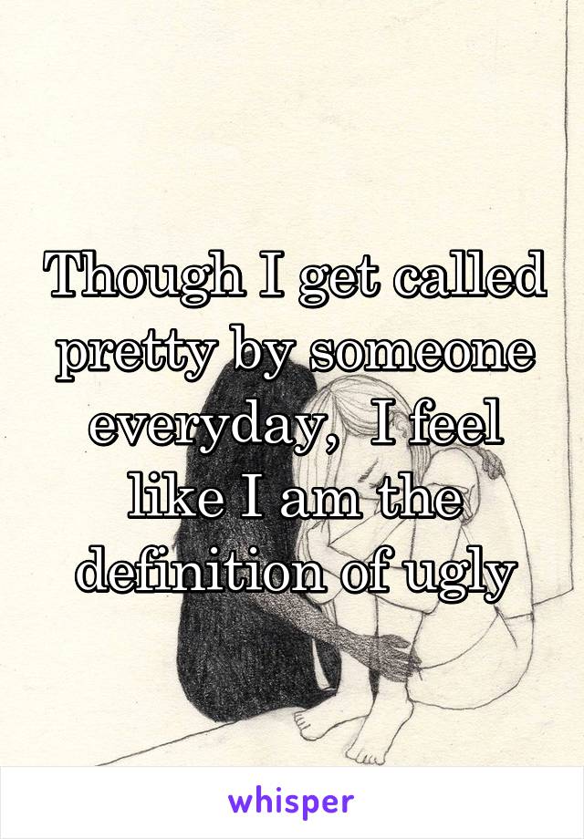 Though I get called pretty by someone everyday,  I feel like I am the definition of ugly