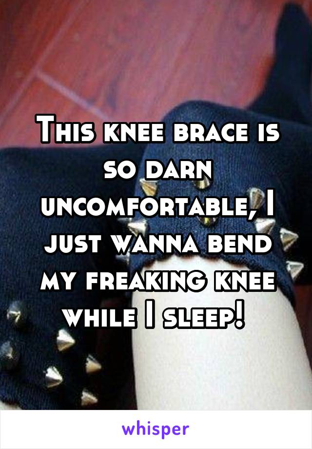 This knee brace is so darn uncomfortable, I just wanna bend my freaking knee while I sleep! 