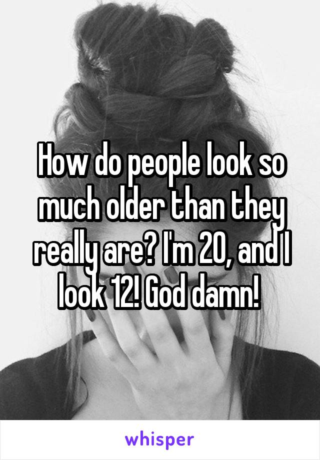 How do people look so much older than they really are? I'm 20, and I look 12! God damn! 