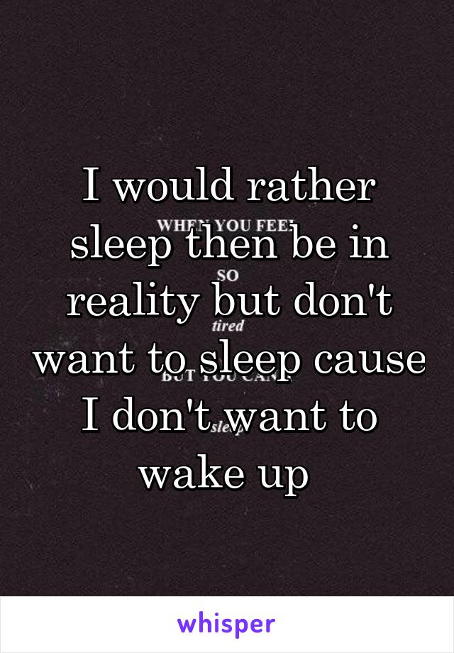 I would rather sleep then be in reality but don't want to sleep cause I don't want to wake up 